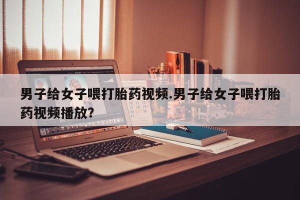 打胎药/堕胎药专卖微信男子给女子喂打胎药视频.男子给女子喂打胎药视频播放？