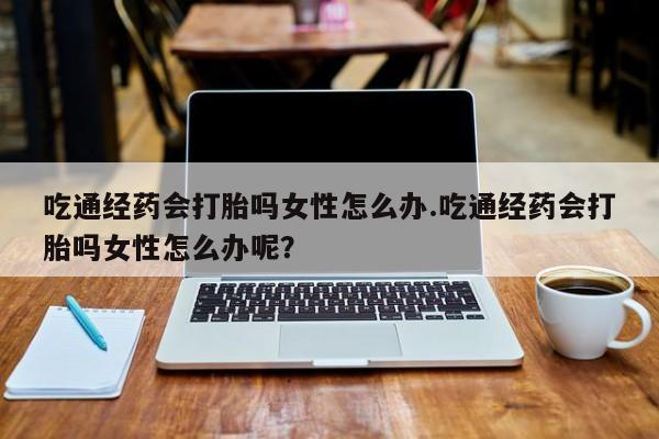 打胎药/堕胎药专卖微信吃通经药会打胎吗女性怎么办.吃通经药会打胎吗女性怎么办呢？
