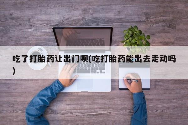 打胎药/堕胎药专卖微信吃了打胎药让出门呗(吃打胎药能出去走动吗)