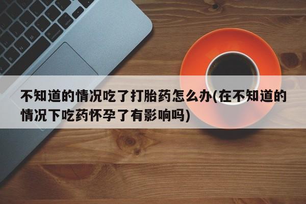 打胎药/堕胎药专卖微信不知道的情况吃了打胎药怎么办(在不知道的情况下吃药怀孕了有影响吗)