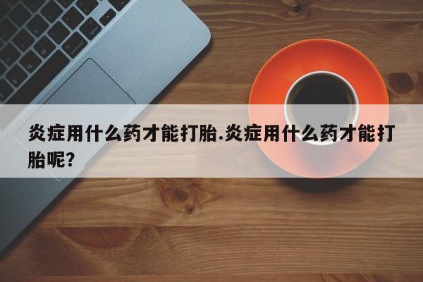 打胎药/堕胎药专卖微信炎症用什么药才能打胎.炎症用什么药才能打胎呢？
