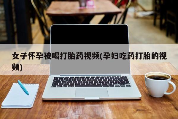 打胎药/堕胎药专卖微信女子怀孕被喝打胎药视频(孕妇吃药打胎的视频)
