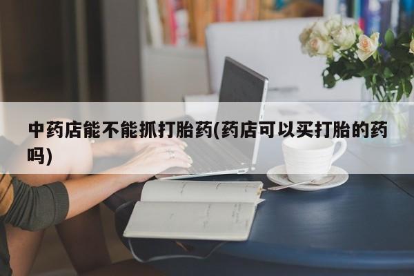 打胎药/堕胎药专卖微信中药店能不能抓打胎药(药店可以买打胎的药吗)