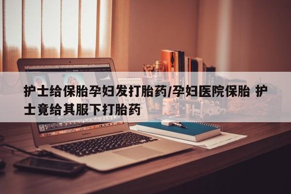 打胎药/堕胎药专卖微信护士给保胎孕妇发打胎药/孕妇医院保胎 护士竟给其服下打胎药