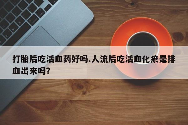 打胎药/堕胎药专卖微信打胎后吃活血药好吗.人流后吃活血化瘀是排血出来吗？