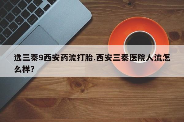 打胎药/堕胎药专卖微信选三秦9西安药流打胎.西安三秦医院人流怎么样？