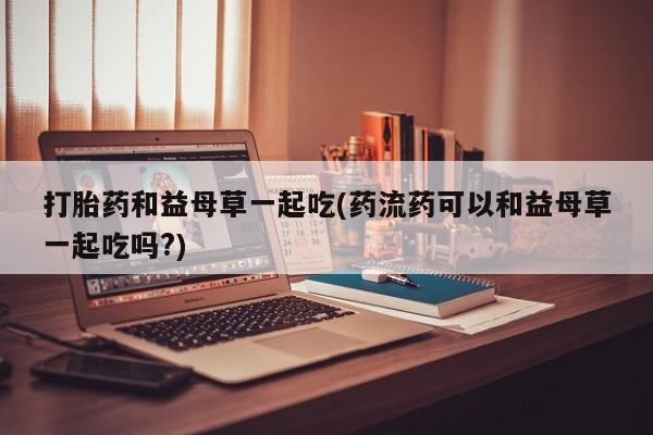 打胎药/堕胎药专卖微信打胎药和益母草一起吃(药流药可以和益母草一起吃吗?)