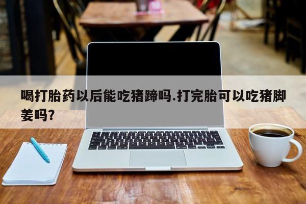 打胎药/堕胎药专卖微信喝打胎药以后能吃猪蹄吗.打完胎可以吃猪脚姜吗？
