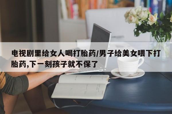 打胎药/堕胎药专卖微信电视剧里给女人喝打胎药/男子给美女喂下打胎药,下一刻孩子就不保了
