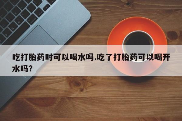 打胎药/堕胎药专卖微信吃打胎药时可以喝水吗.吃了打胎药可以喝开水吗？
