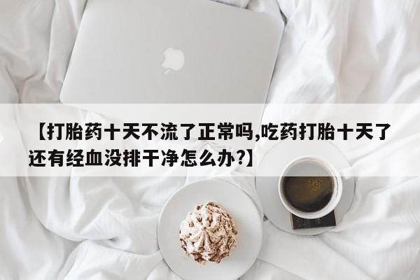 打胎药/堕胎药专卖微信【打胎药十天不流了正常吗,吃药打胎十天了还有经血没排干净怎么办?】