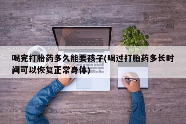 打胎药/堕胎药专卖微信喝完打胎药多久能要孩子(喝过打胎药多长时间可以恢复正常身体)