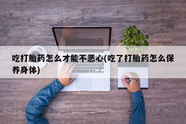 打胎药/堕胎药专卖微信吃打胎药怎么才能不恶心(吃了打胎药怎么保养身体)