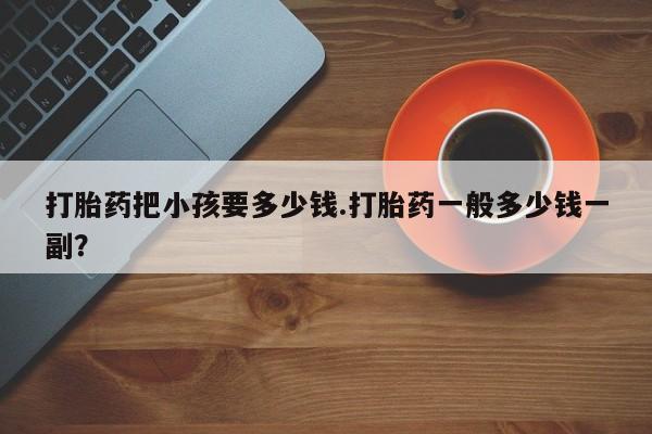 打胎药/堕胎药专卖微信打胎药把小孩要多少钱.打胎药一般多少钱一副？
