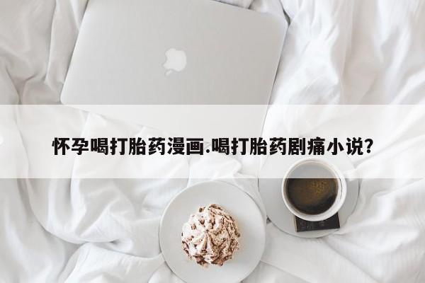 打胎药/堕胎药专卖微信怀孕喝打胎药漫画.喝打胎药剧痛小说？