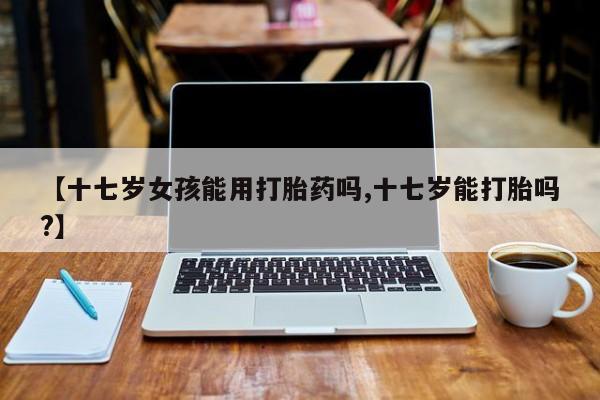 打胎药/堕胎药专卖微信【十七岁女孩能用打胎药吗,十七岁能打胎吗?】
