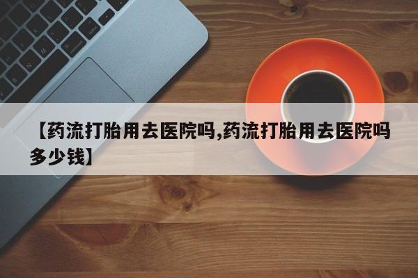 打胎药/堕胎药专卖微信【药流打胎用去医院吗,药流打胎用去医院吗多少钱】