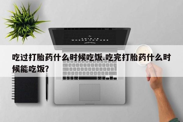打胎药/堕胎药专卖微信吃过打胎药什么时候吃饭.吃完打胎药什么时候能吃饭？