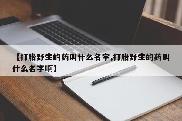 打胎药/堕胎药专卖微信【打胎野生的药叫什么名字,打胎野生的药叫什么名字啊】